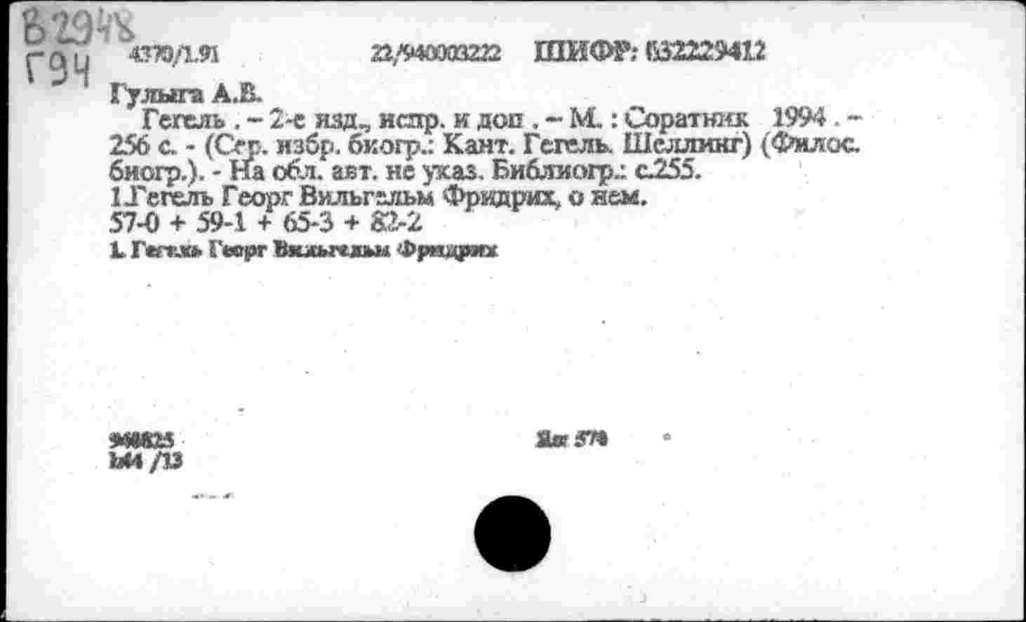 ﻿22/940003222 ШИФР; К2229412
гдц «ПОДИ “* 1 Гулыга А.В.
Гегель . - 2-е изд., истр. и доп , - М.: Соратшгк 1994 -256 с. - (Сер. избр. бкогр.: Кант. Гегель. Шеллинг) (Фил ос. биогр.). - На обл. авт. не указ. Библиогр.: с255.
1 Тегель Георг Вильгельм Фрвдрих, о нем.
57-0 + 59-1 + 65-3 + 82-2
1 Г«ггл» Георг Вильгельм Фрищриж
Ш825
Яя У»